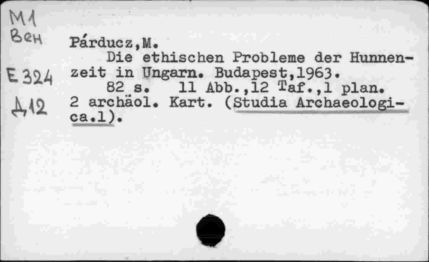 ﻿М4
&<2Ц	Parduez,M. Die ethischen Probleme der Hunnen-
£324 <М2	zeit in Ungarn. Budapest,1963. 82 s. 11 Abb.,12 Taf.,1 plan. 2 archäol. Kart. (Studia Archaeologi-ca.l).